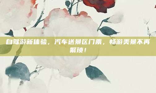 自驾游新体验，汽车送景区门票，畅游美景不再繁琐！