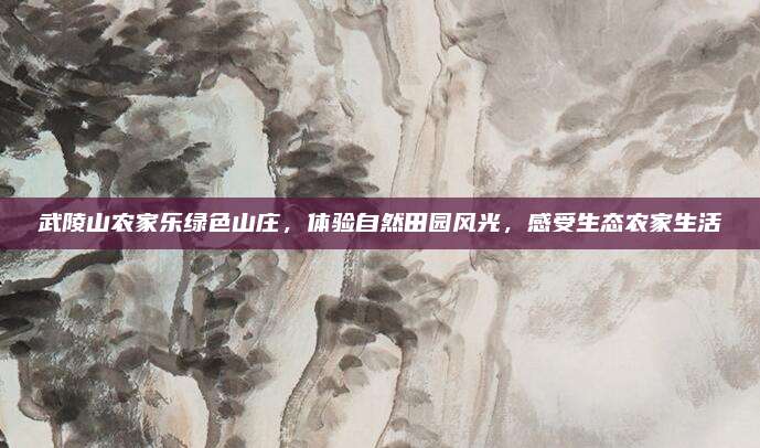 武陵山农家乐绿色山庄,体验自然田园风光,感受生态农家生活