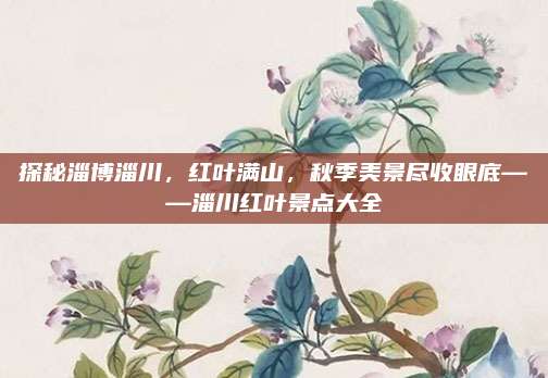 探秘淄博淄川，红叶满山，秋季美景尽收眼底——淄川红叶景点大全