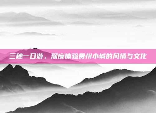 三穗一日游,深度体验贵州小城的风情与文化