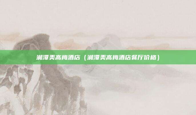 湘潭美高梅酒店（湘潭美高梅酒店餐厅价格）