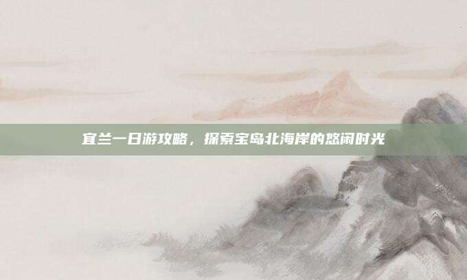 宜兰一日游攻略,探索宝岛北海岸的悠闲时光
