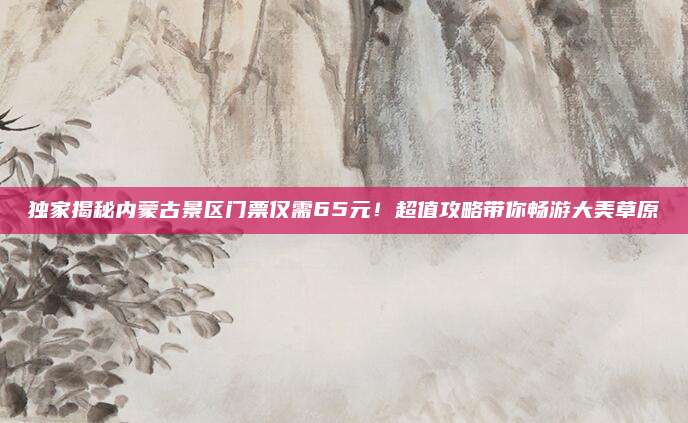 独家揭秘内蒙古景区门票仅需65元!超值攻略带你畅游大美草原