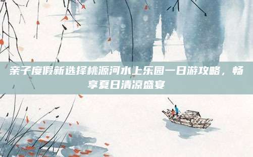 亲子度假新选择桃源河水上乐园一日游攻略,畅享夏日清凉盛宴