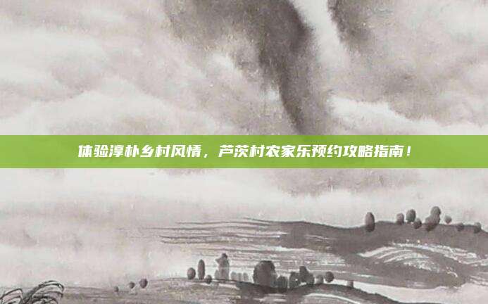 体验淳朴乡村风情,芦茨村农家乐预约攻略指南!