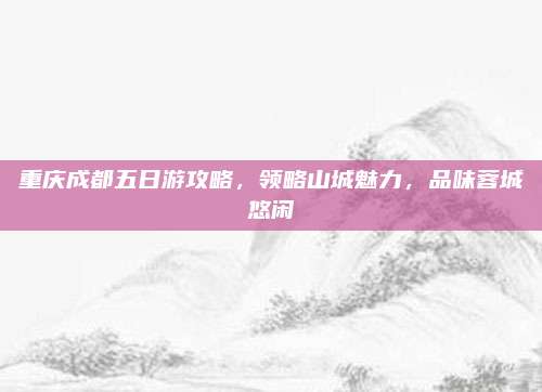 重庆成都五日游攻略,领略山城魅力,品味蓉城悠闲