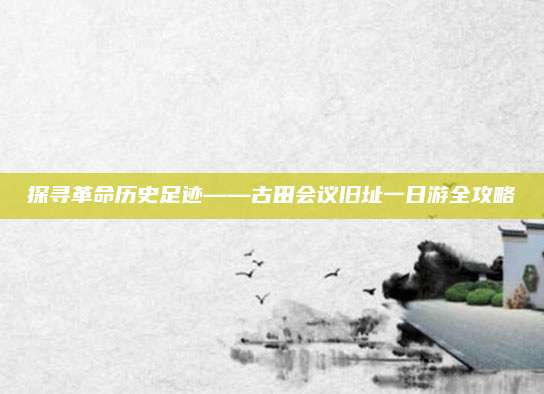 探寻革命历史足迹——古田会议旧址一日游全攻略