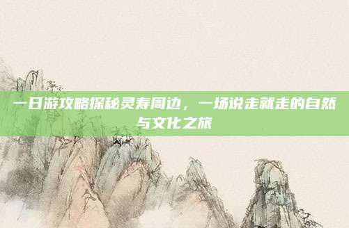 一日游攻略探秘灵寿周边，一场说走就走的自然与文化之旅