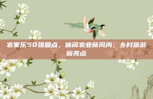 农家乐50强盘点，休闲农业新风尚，乡村旅游新亮点