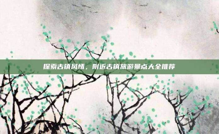 探索古镇风情,附近古镇旅游景点大全推荐