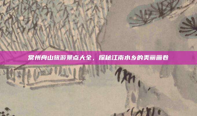 常州舟山旅游景点大全，探秘江南水乡的美丽画卷