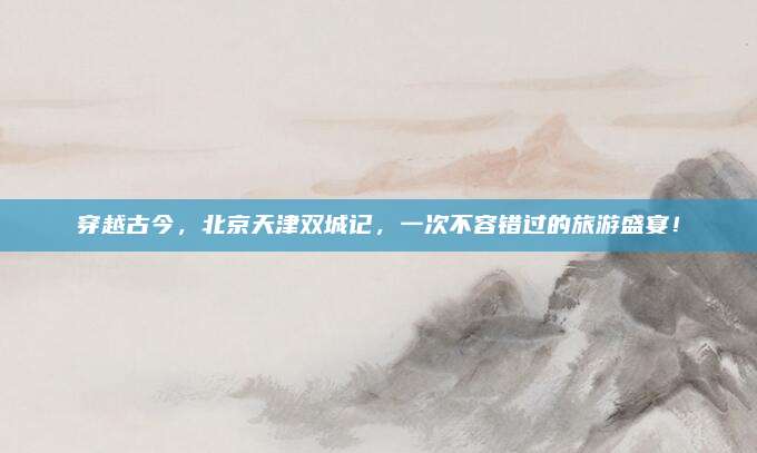 穿越古今,北京天津双城记,一次不容错过的旅游盛宴!