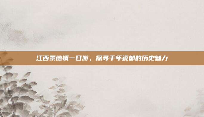 江西景德镇一日游,探寻千年瓷都的历史魅力