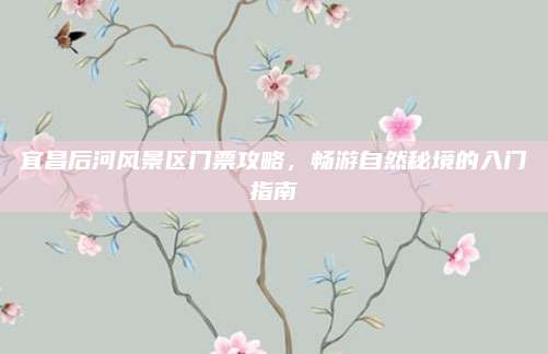 宜昌后河风景区门票攻略,畅游自然秘境的入门指南