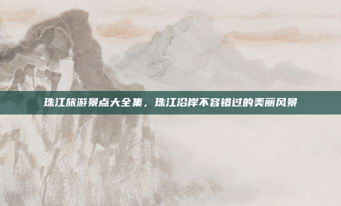 珠江旅游景点大全集，珠江沿岸不容错过的美丽风景
