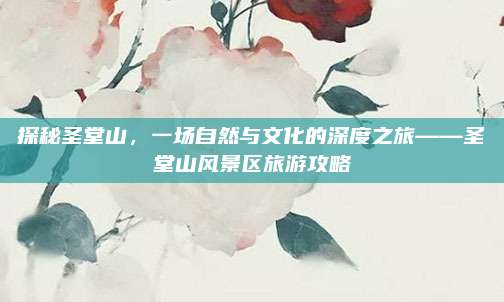 探秘圣堂山,一场自然与文化的深度之旅——圣堂山风景区旅游攻略