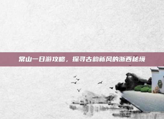 常山一日游攻略,探寻古韵新风的浙西秘境