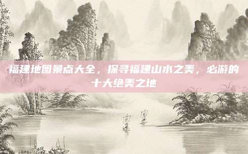 福建地图景点大全，探寻福建山水之美，必游的十大绝美之地