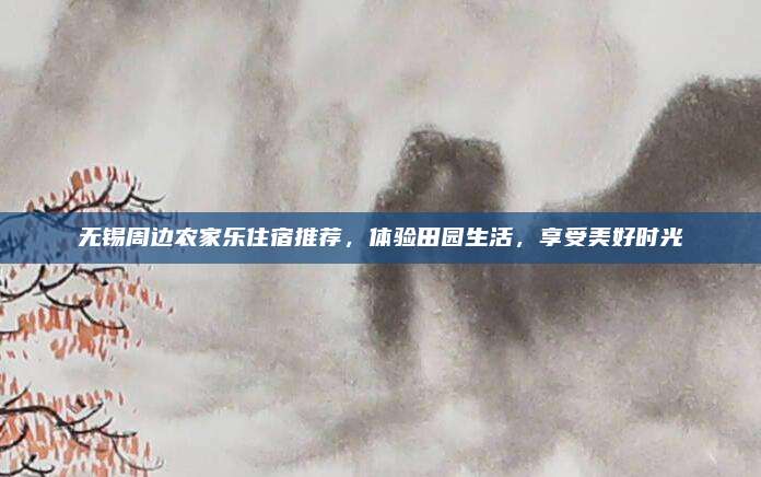 无锡周边农家乐住宿推荐，体验田园生活，享受美好时光