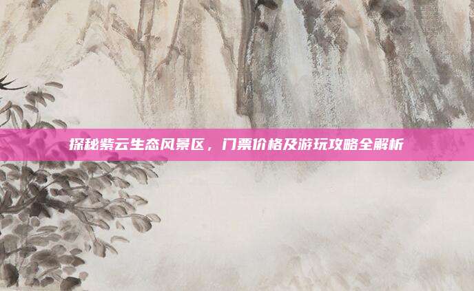 探秘紫云生态风景区,门票价格及游玩攻略全解析