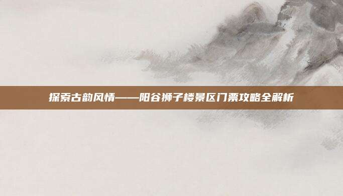 探索古韵风情——阳谷狮子楼景区门票攻略全解析