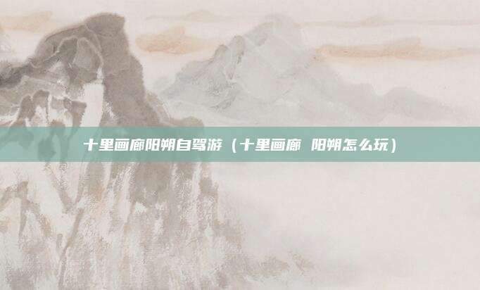 十里画廊阳朔自驾游（十里画廊 阳朔怎么玩）