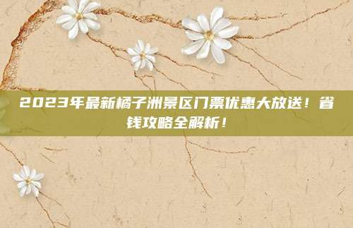 2023年最新橘子洲景区门票优惠大放送!省钱攻略全解析!