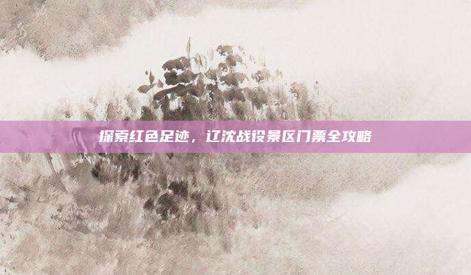 探索红色足迹,辽沈战役景区门票全攻略