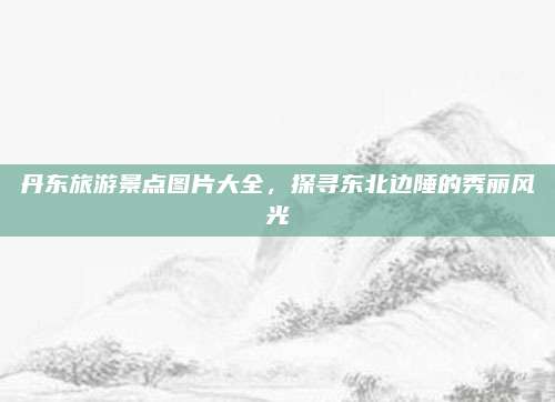 丹东旅游景点图片大全，探寻东北边陲的秀丽风光