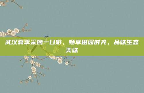 武汉夏季采摘一日游，畅享田园时光，品味生态美味