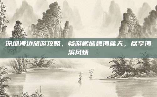 深圳海边旅游攻略，畅游鹏城碧海蓝天，尽享海滨风情
