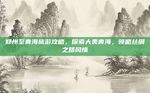 郑州至青海旅游攻略，探索大美青海，领略丝绸之路风情