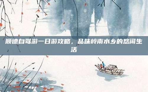 顺德自驾游一日游攻略,品味岭南水乡的悠闲生活