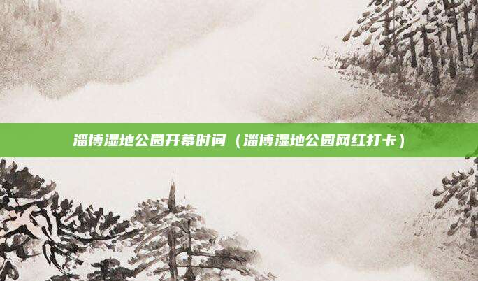 淄博湿地公园开幕时间（淄博湿地公园网红打卡）