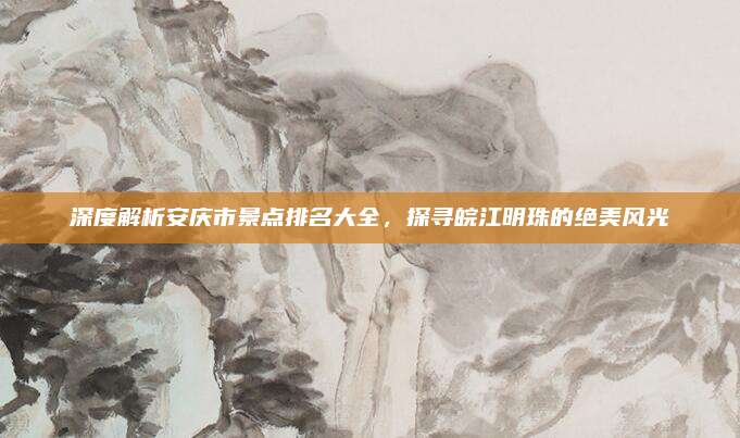 深度解析安庆市景点排名大全,探寻皖江明珠的绝美风光