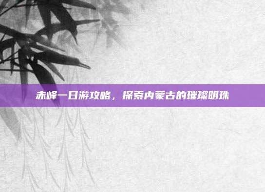 赤峰一日游攻略,探索内蒙古的璀璨明珠