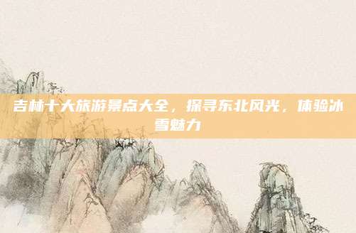 吉林十大旅游景点大全，探寻东北风光，体验冰雪魅力