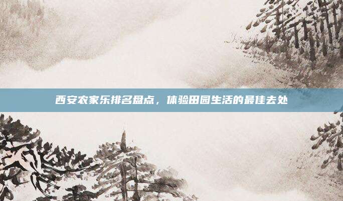 西安农家乐排名盘点，体验田园生活的最佳去处