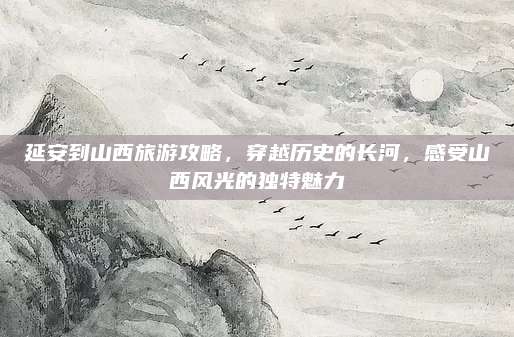 延安到山西旅游攻略，穿越历史的长河，感受山西风光的独特魅力