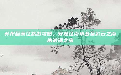 苏州至丽江旅游攻略，穿越江南水乡至彩云之南的浪漫之旅