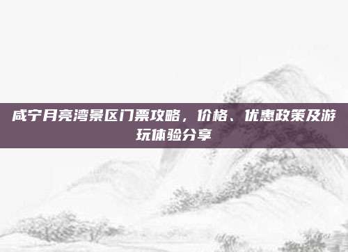 咸宁月亮湾景区门票攻略，价格、优惠政策及游玩体验分享