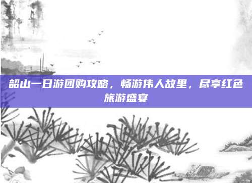韶山一日游团购攻略，畅游伟人故里，尽享红色旅游盛宴