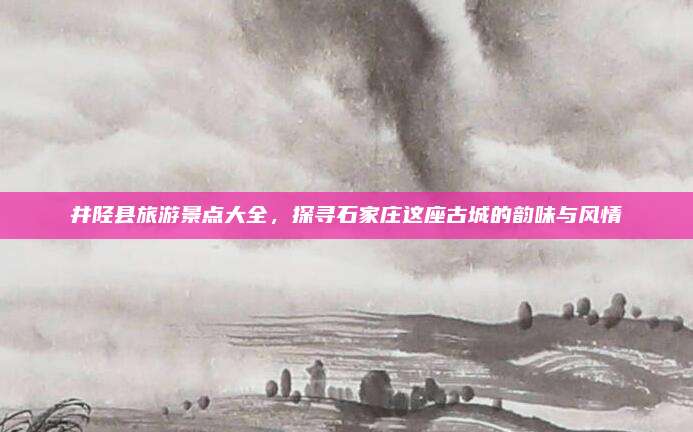 井陉县旅游景点大全，探寻石家庄这座古城的韵味与风情