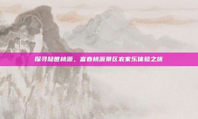探寻隐世桃源,富春桃源景区农家乐体验之旅