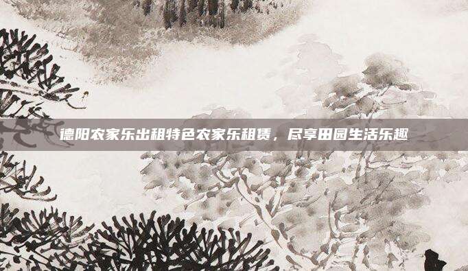 德阳农家乐出租特色农家乐租赁,尽享田园生活乐趣