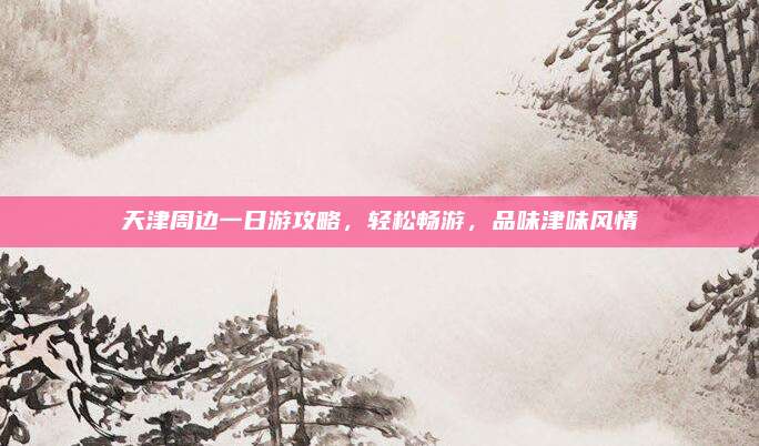 天津周边一日游攻略,轻松畅游,品味津味风情