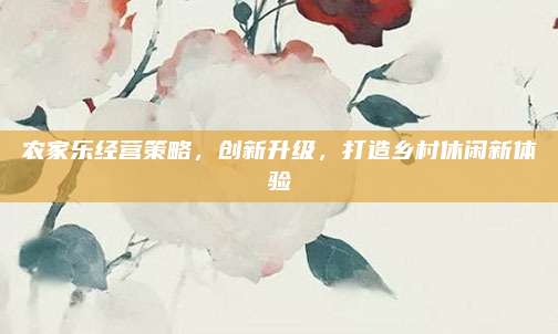 农家乐经营策略,创新升级,打造乡村休闲新体验
