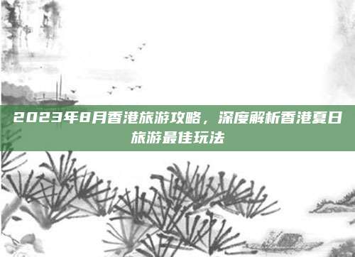 2023年8月香港旅游攻略，深度解析香港夏日旅游最佳玩法