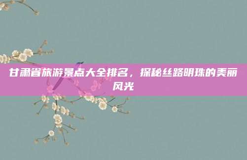 甘肃省旅游景点大全排名，探秘丝路明珠的美丽风光