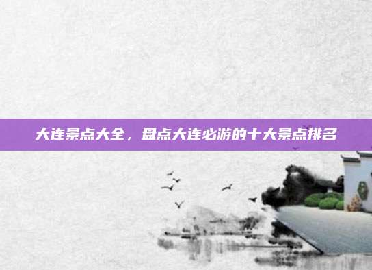 大连景点大全，盘点大连必游的十大景点排名
